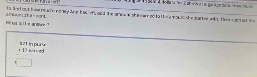 oney did she have left? 
tting and spent 4 dollars for 2 shirts at a garage sale. How much 
amount she spent. To find out how much money Ann has left, add the amount she earned to the amount she started with. Then subtract the 
What is the answer? 
in purse
beginarrayr $21 +$7 hline endarray earned 
:□