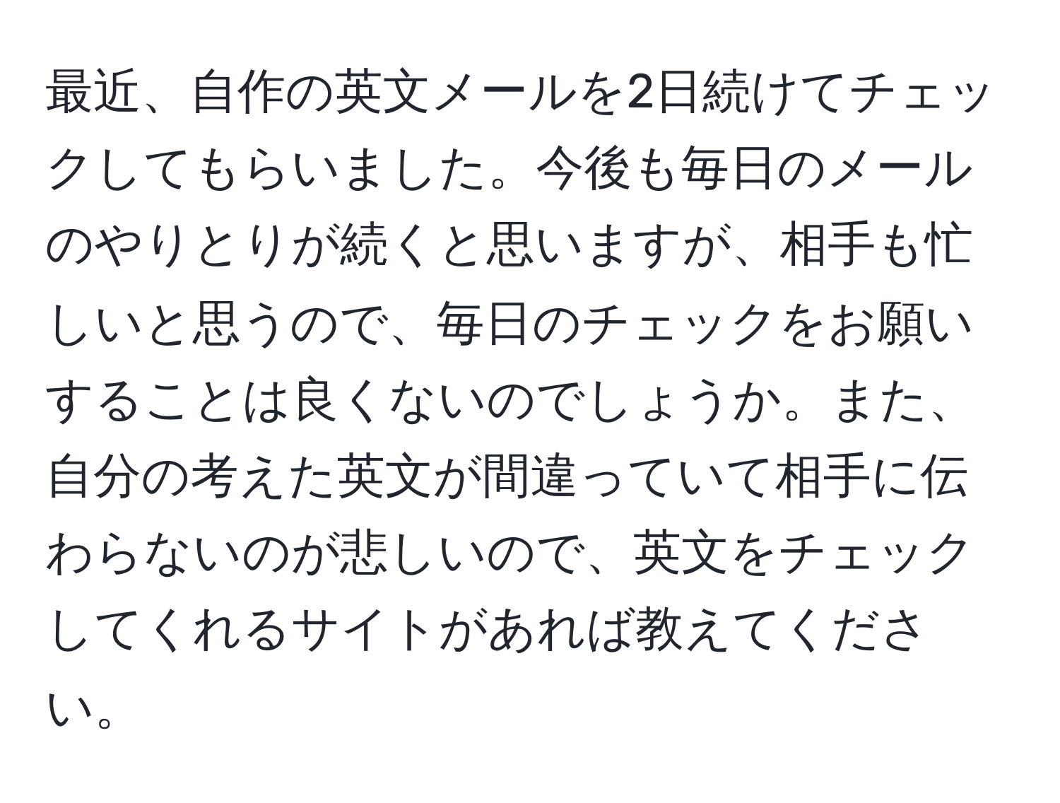 最近、自作の英文メールを2日続けてチェックしてもらいました。今後も毎日のメールのやりとりが続くと思いますが、相手も忙しいと思うので、毎日のチェックをお願いすることは良くないのでしょうか。また、自分の考えた英文が間違っていて相手に伝わらないのが悲しいので、英文をチェックしてくれるサイトがあれば教えてください。