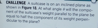 CHALLENGE A suitcase is on an inclined plane as 
shown in Figure 18. At what angle θ will the compo- 
nent of the suitcase's weight parallel to the plane be 
equal to half the component of its weight perpen- 
dicular to the plane?