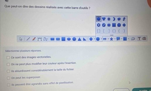 Que peut-on dire des dessins réalisés avec cette barre d'outils ?
[    
Sélectionnez plusieurs réponses.
Ce sont des images vectorielles.
On ne peut plus modifier leur couleur après l'insertion.
Ils alourdissent considérablement la taille du fichier.
On peut les superposer.
Ils peuvent être agrandis sans effet de pixellisation.