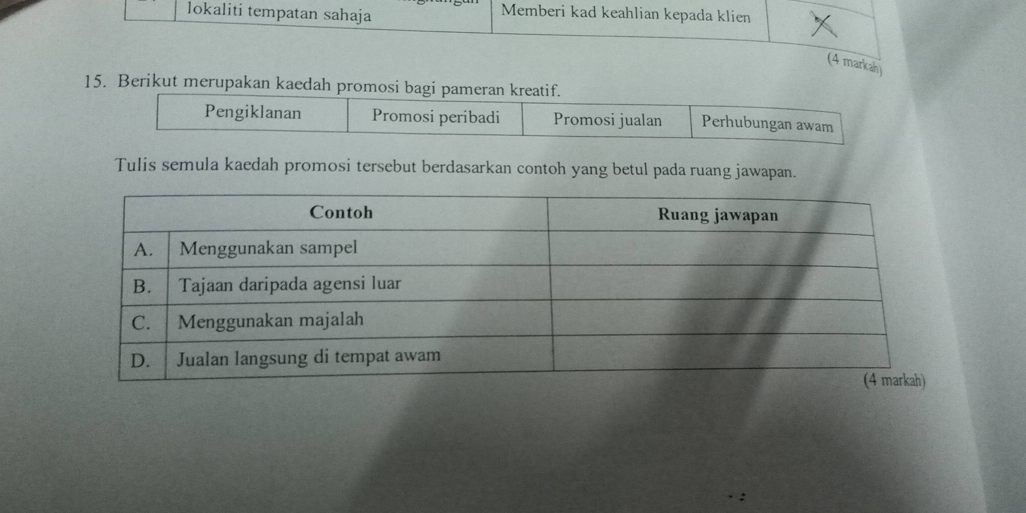 lokaliti tempatan sahaja
Memberi kad keahlian kepada klien
(4 markah)
15. Berikut merupakan kaedah promosi bagi pameran kreatif.
Pengiklanan Promosi peribadi Promosi jualan Perhubungan awam
Tulis semula kaedah promosi tersebut berdasarkan contoh yang betul pada ruang jawapan.