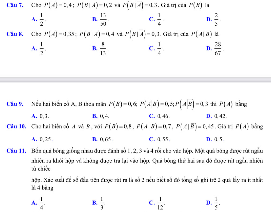 Cho P(A)=0,4;P(B|A)=0,2 và P(B|overline A)=0,3. Giá trị của P(B) là
A.  1/2 .  13/50 .  1/4 .  2/5 .
B.
C.
D.
Câu 8. Cho P(A)=0,35;P(B|A)=0,4 và P(B|overline A)=0,3. Giá trị của P(A|B) là
A.  1/2 .  8/13 .  1/4 .  28/67 .
B.
C.
D.
Câu 9. Nếu hai biến cố A, B thỏa mãn P(B)=0,6;P(A|B)=0,5;P(A|overline B)=0,3 thì P(A) bằng
A. 0,3. B. 0, 4. C. 0, 46. D. 0,42.
Câu 10. Cho hai biến cố A và B , với P(B)=0,8,P(A|B)=0,7,P(A|overline B)=0,45. Giá trị P(A) bằng
A. 0,25 . B. 0, 65. C. 0, 55 . D. 0, 5 .
Câu 11. Bốn quả bóng giống nhau được đánh số 1, 2, 3 và 4 rồi cho vào hộp. Một quả bóng được rút ngẫu
nhiên ra khỏi hộp và không được trả lại vào hộp. Quả bóng thứ hai sau đó được rút ngẫu nhiên
từ chiếc
hộp. Xác suất để số đầu tiên được rút ra là số 2 nếu biết số đó tổng số ghi trê 2 quả lấy ra ít nhất
là 4 bằng
A.  1/4 .  1/3 .  1/12 .  1/5 .
B.
C.
D.