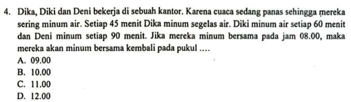 Dika, Diki dan Deni bekerja di sebuah kantor. Karena cuaca sedang panas sehingga mereka
sering minum air. Setiap 45 menit Dika minum segelas air. Diki minum air setiap 60 menit
dan Deni minum setiap 90 menit. Jika mereka minum bersama pada jam 08.00, maka
mereka akan minum bersama kembali pada pukul ...
A. 09.00
B. 10.00
C. 11.00
D. 12.00