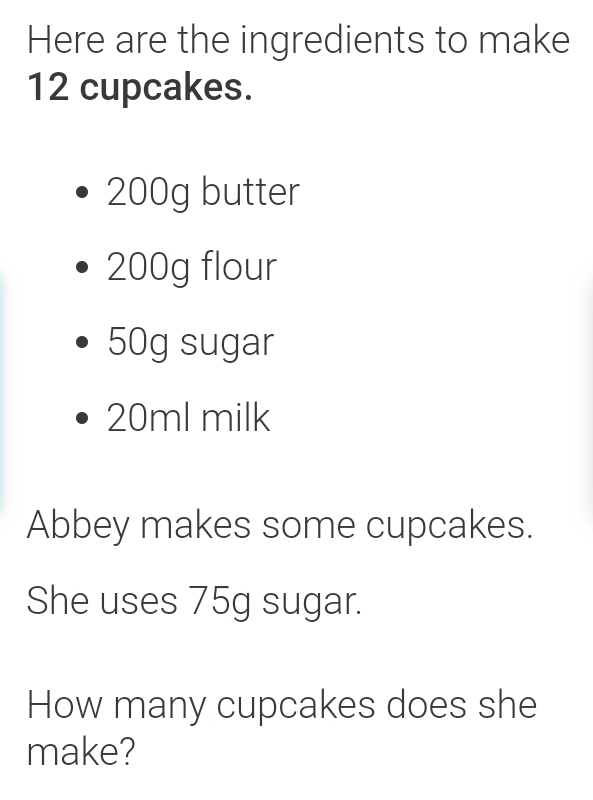 Here are the ingredients to make
12 cupcakes.
200g butter
200g flour
50g sugar
20ml milk
Abbey makes some cupcakes.
She uses 75g sugar.
How many cupcakes does she
make?