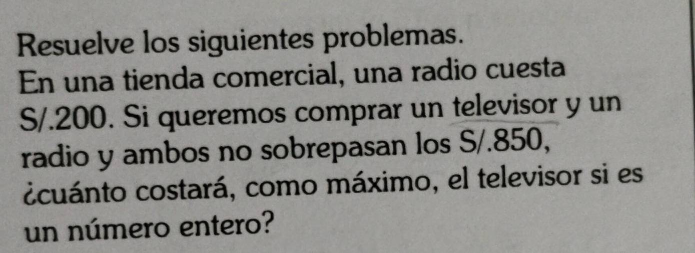 Resuelve los siguientes problemas. 
En una tienda comercial, una radio cuesta
S/.200. Si queremos comprar un televisor y un 
radio y ambos no sobrepasan los S/.850, 
ccuánto costará, como máximo, el televisor si es 
un número entero?