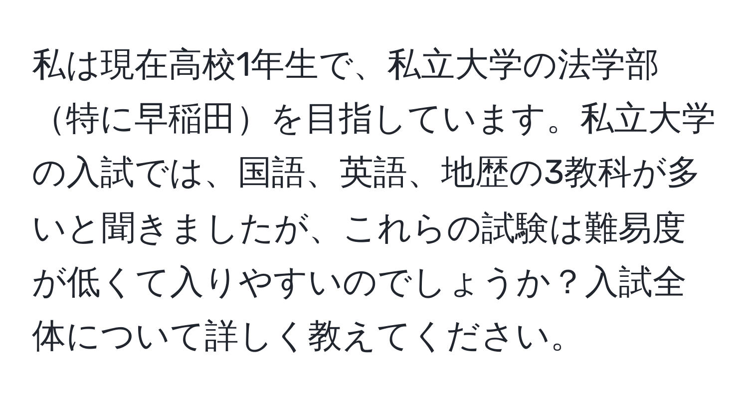 私は現在高校1年生で、私立大学の法学部特に早稲田を目指しています。私立大学の入試では、国語、英語、地歴の3教科が多いと聞きましたが、これらの試験は難易度が低くて入りやすいのでしょうか？入試全体について詳しく教えてください。