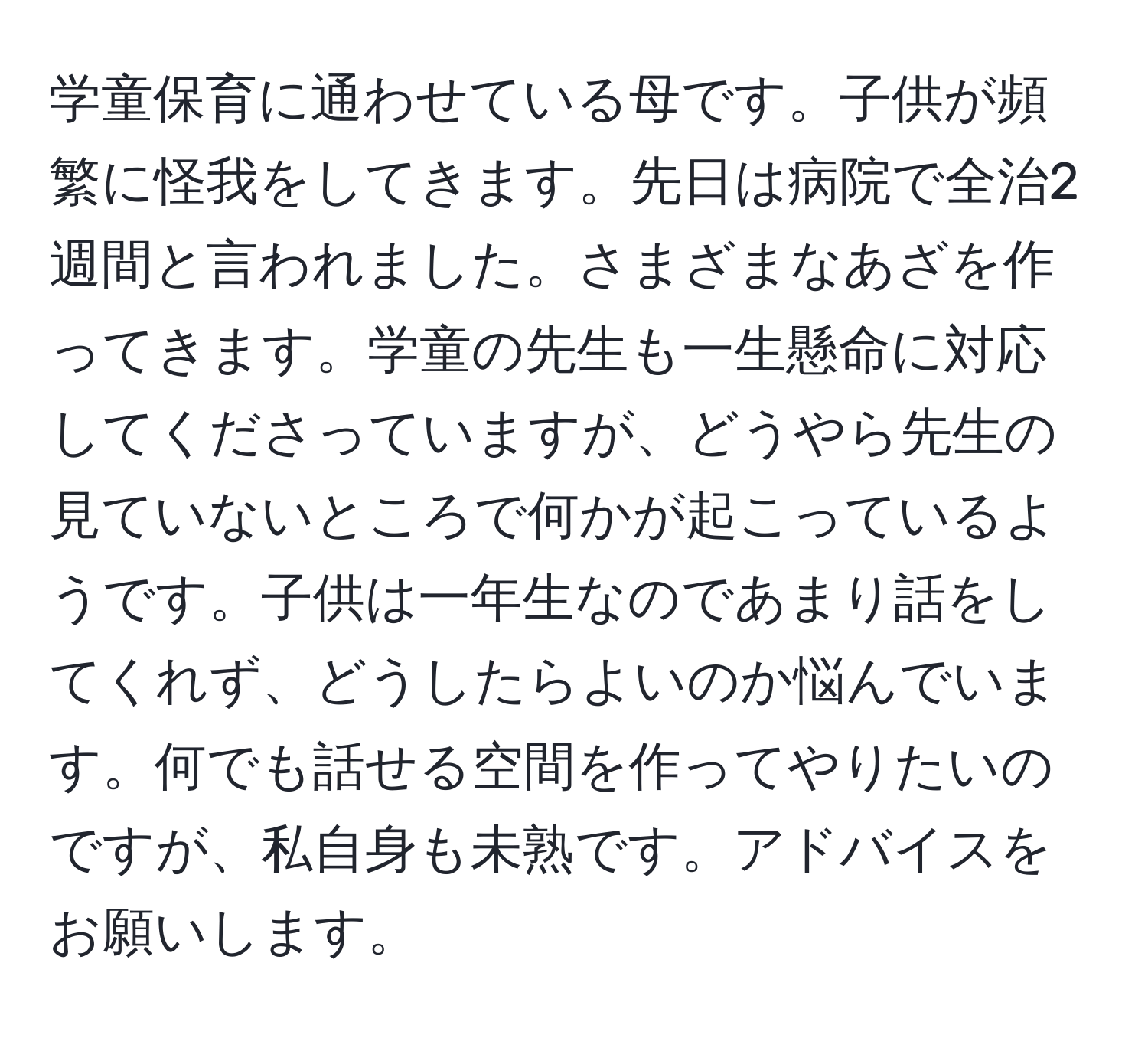 学童保育に通わせている母です。子供が頻繁に怪我をしてきます。先日は病院で全治2週間と言われました。さまざまなあざを作ってきます。学童の先生も一生懸命に対応してくださっていますが、どうやら先生の見ていないところで何かが起こっているようです。子供は一年生なのであまり話をしてくれず、どうしたらよいのか悩んでいます。何でも話せる空間を作ってやりたいのですが、私自身も未熟です。アドバイスをお願いします。