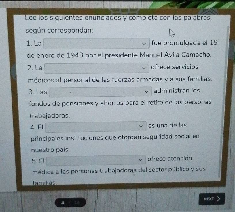 Lee los siguientes enunciados y completa con las palabras,
según correspondan:
1. La fue promulgada el 19
de enero de 1943 por el presidente Manuel Ávila Camacho.
2. La ofrece servicios
médicos al personal de las fuerzas armadas y a sus familias.
3. Las administran los
fondos de pensiones y ahorros para el retiro de las personas
trabajadoras.
4. El es una de las
principales instituciones que otorgan seguridad social en
nuestro país.
5. El ofrece atención
médica a las personas trabajadoras del sector público y sus
familias
4 14 NEXT