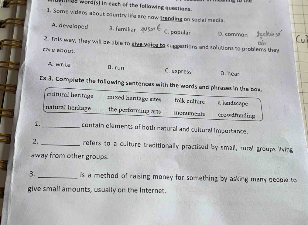 ng to the
urined word(s) in each of the following questions.
1. Some videos about country life are now trending on social media.
A. developed B. familiar C. popular D. common
2. This way, they will be able to give voice to suggestions and solutions to problems they
care about.
A. write B. run C. express D. hear
Ex 3. Complete the following sentences with the words and phrases in the box.
cultural heritage mixed heritage sites folk culture a landscape
natural heritage the performing arts monuments crowdfunding
1.
_contain elements of both natural and cultural importance.
2. _refers to a culture traditionally practised by small, rural groups living
away from other groups.
3. _is a method of raising money for something by asking many people to
give small amounts, usually on the Internet.