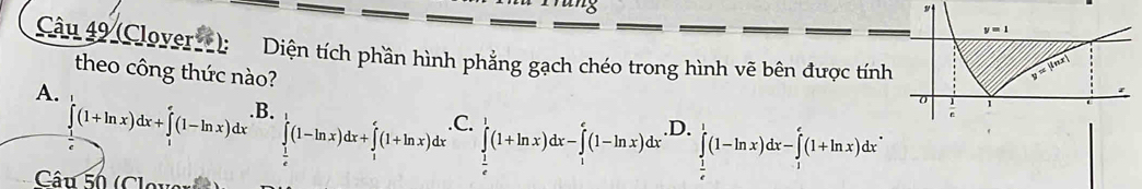 (Clover): Diện tích phần hình phẳng gạch chéo trong hình vẽ bên được tính
theo công thức nào?
A.
∈tlimits _1^(1(1+ln x)dx+∈tlimits _1^e(1-ln x)dx .B.
∈tlimits _frac 1)e^1(1-ln x)dx+∈tlimits _1^(e(1+ln x)dx .C.
Câu 5h (Clova
∈tlimits _frac 1)e^1(1+ln x)dx-∈tlimits _1^(e(1-ln x)dx· prodlimits _frac 1)e^1(1-ln x)dx-∈tlimits _1^e(1+ln x)dx