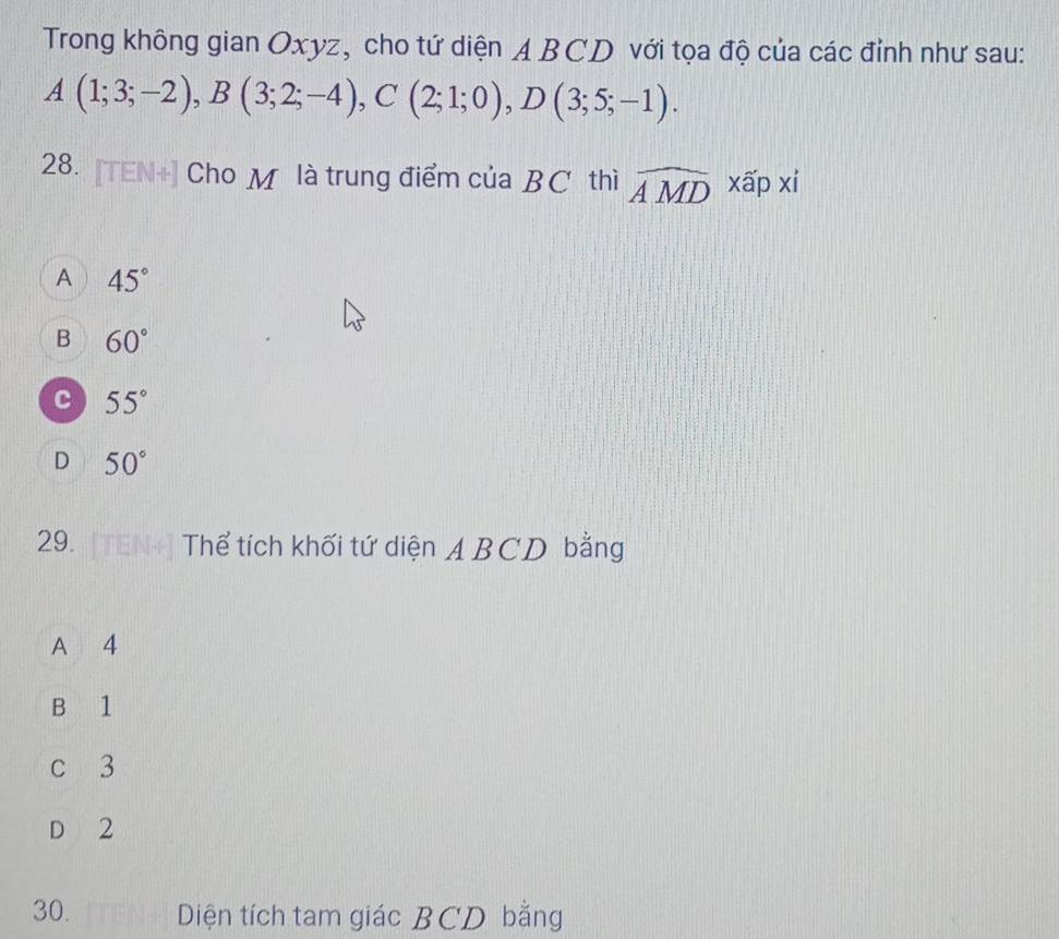 Trong không gian Oxyz, cho tứ diện ABCD với tọa độ của các đỉnh như sau:
A(1;3;-2), B(3;2;-4), C(2;1;0), D(3;5;-1). 
28. [TEN+] Cho M là trung điểm của BC thì widehat AMD || xấp xi
A 45°
B 60°
c 55°
D 50°
29. Thể tích khối tứ diện ABCD bằng
A 4
B 1
c 3
D 2
30. Diện tích tam giác BCD bằng