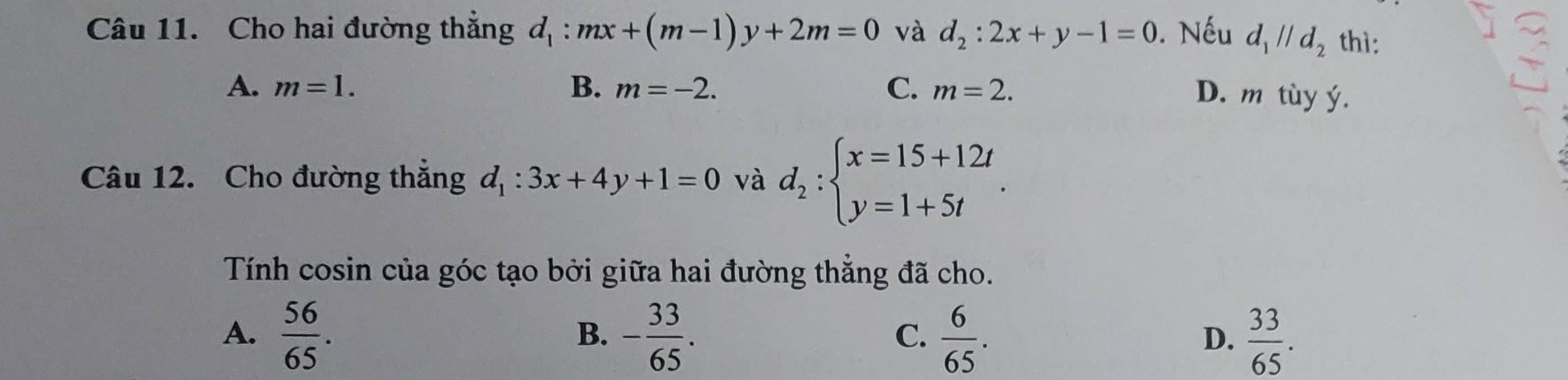 Cho hai đường thẳng d_1:mx+(m-1)y+2m=0 và d_2:2x+y-1=0. Nếu d_1parallel d_2 thì:
A. m=1. B. m=-2. C. m=2.
D. m tùy ý.
Câu 12. Cho đường thắng d_1:3x+4y+1=0 và d_2:beginarrayl x=15+12t y=1+5tendarray.. 
Tính cosin của góc tạo bởi giữa hai đường thẳng đã cho.
A.  56/65 . - 33/65 .  6/65 .  33/65 . 
B、
C.
D.