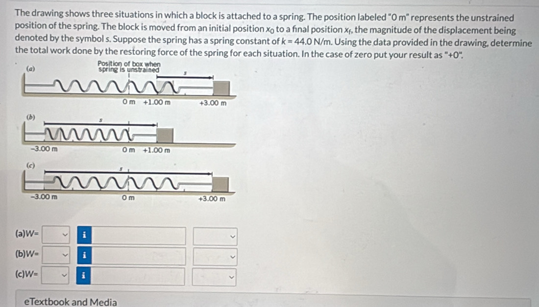 The drawing shows three situations in which a block is attached to a spring. The position labeled “0 m" represents the unstrained
position of the spring. The block is moved from an initial position x to a fnal position xf, the magnitude of the displacement being
denoted by the symbol s. Suppose the spring has a spring constant of k=44.0N/m. Using the data provided in the drawing, determine
the total work done by the restoring force of the spring for each situation. In the case of zero put your result as "+0".
(a) W=□ | i
(b) W=□ | i
(c) W=□ i
eTextbook and Media