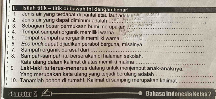 Isilah titik - titik di bawah ini dengan benar! 
1. Jenis air yang terdapat di pantai atau laut adalah_ 
2. Jenis air yang dapat diminum adalah_ 
3. Sebagian besar permukaan bumi merupakan ._ 
4. Tempat sampah organik memiliki warna_ 
5. Tempat sampah anorganik memiliki warna_ 
6. Eco brick dapat dijadikan perabot berguna, misalnya_ 
7. Sampah organik berasal dari_ 
8. Sampah-sampah itu berserakan di halaman sekolah. 
Kata ulang dalam kalimat di atas memiliki makna_ 
9. Laki-laki itu terus-menerus datang untuk menjemput anak-anaknya. 
Yang merupakan kata ulang yang terjadi berulang adalah_ 
10. Tanamlah pohon di rumah!. Kalimat di samping merupakan kalimat_ 
Semester 2 Bahasa Indonesia Kelas 2