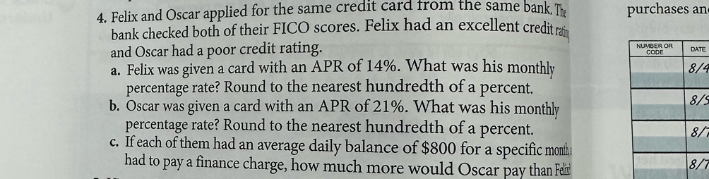 Felix and Oscar applied for the same credit card from the same bank. Th purchases an 
bank checked both of their FICO scores. Felix had an excellent credit ratin 
and Oscar had a poor credit rating. E 
a. Felix was given a card with an APR of 14%. What was his monthly 4
percentage rate? Round to the nearest hundredth of a percent. 
b. Oscar was given a card with an APR of 21%. What was his monthly
5
percentage rate? Round to the nearest hundredth of a percent. /7 
c. If each of them had an average daily balance of $800 for a specific month
had to pay a finance charge, how much more would Oscar pay than Felit 
7