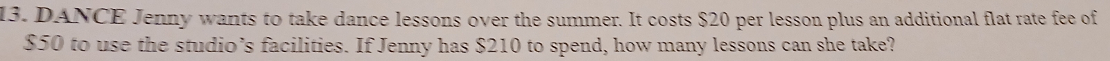 DANCE Jenny wants to take dance lessons over the summer. It costs $20 per lesson plus an additional flat rate fee of
$50 to use the studio’s facilities. If Jenny has $210 to spend, how many lessons can she take?