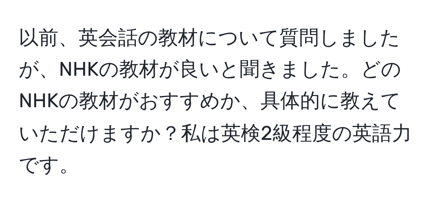 以前、英会話の教材について質問しましたが、NHKの教材が良いと聞きました。どのNHKの教材がおすすめか、具体的に教えていただけますか？私は英検2級程度の英語力です。