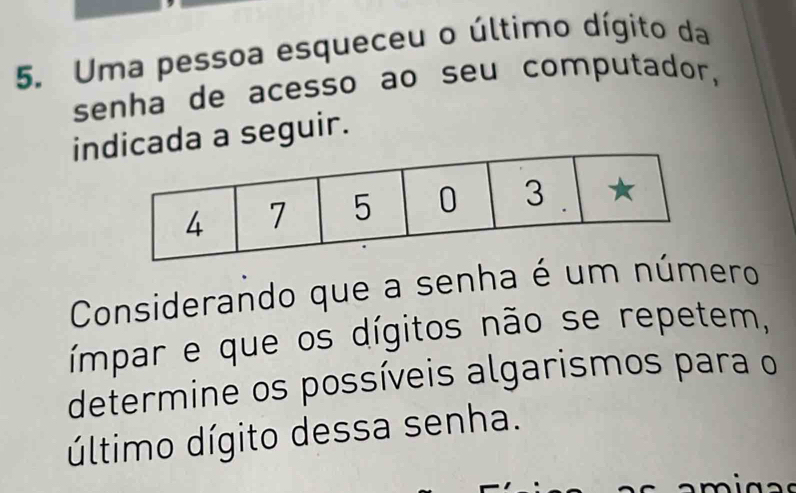 Uma pessoa esqueceu o último dígito da 
senha de acesso ao seu computador, 
inada a seguir. 
Considerando que a senha é um número 
ímpar e que os dígitos não se repetem, 
determine os possíveis algarismos para o 
último dígito dessa senha.