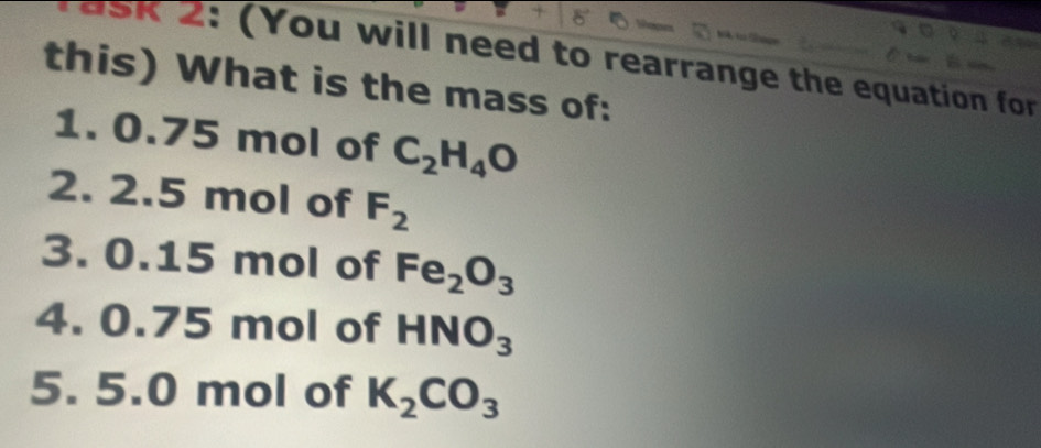 SK 2: (You will need to rearrange the equation for 
this) What is the mass of: 
1. 0.75 mol of C_2H_4O
2. 2.5 mol of F_2
3. 0.15 mol of Fe_2O_3
4. 0.75 mol of HNO_3
5. 5.0 mol of K_2CO_3