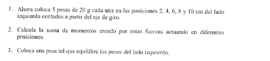 Ahora coloca 5 pesas de 20 g cada una en las posiciones 2, 4, 6, 8 y 10 cm del lado 
izquierdo contados a partir del eje de giro. 
2. Calcula la suma de momentos creado por estas fuerzas actuando en diferentes 
posiciones. 
3. Coloca una pesa tal que equilibre los pesos del lado izquierdo.