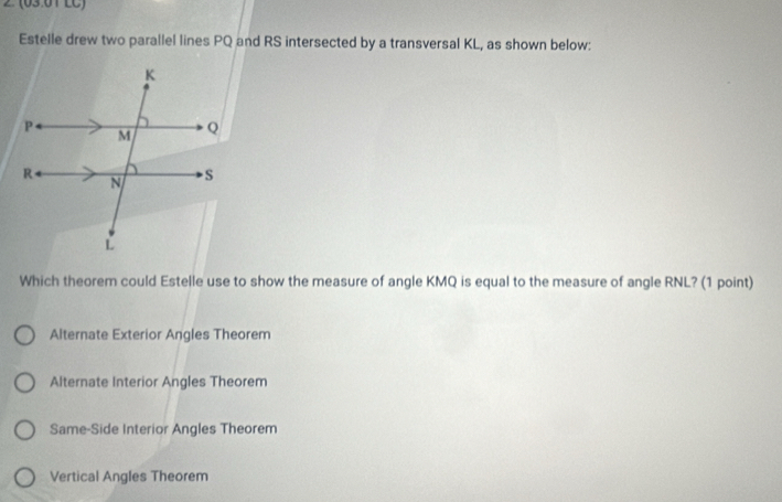 (03:01 LC)
Estelle drew two parallel lines PQ and RS intersected by a transversal KL, as shown below:
Which theorem could Estelle use to show the measure of angle KMQ is equal to the measure of angle RNL? (1 point)
Alternate Exterior Angles Theorem
Alternate Interior Angles Theorem
Same-Side Interior Angles Theorem
Vertical Angles Theorem