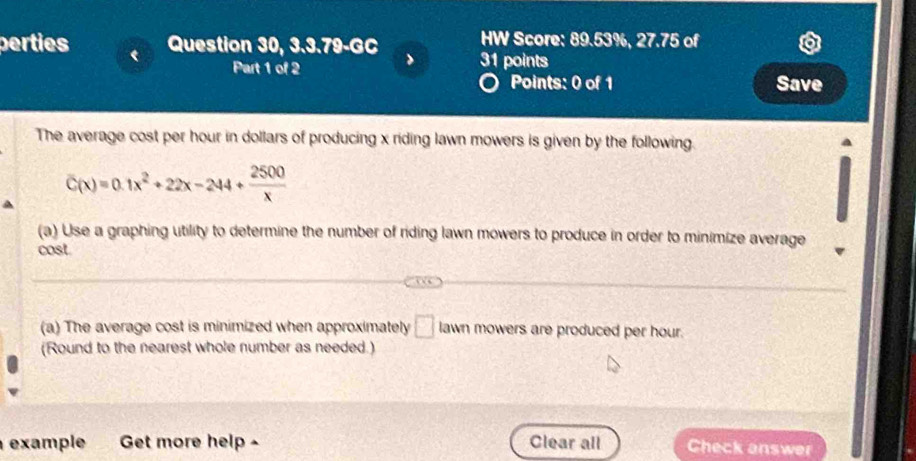 HW Score: 89.53%, 27.75 of 
perties Question 30, 3.3.79-GC 31 points 
Part 1 of 2 Save 
Points: 0 of 1 
The average cost per hour in dollars of producing x riding lawn mowers is given by the following.
C(x)=0.1x^2+22x-244+ 2500/x 
(a) Use a graphing utility to determine the number of riding lawn mowers to produce in order to minimize average 
cost 
(a) The average cost is minimized when approximately □ lawn mowers are produced per hour. 
(Round to the nearest whole number as needed.) 
example Get more help - Clear all Check answer