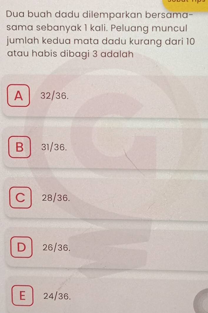 Dua buah dadu dilemparkan bersama-
sama sebanyak 1 kali. Peluang muncul
jumlah kedua mata dadu kurang dari 10
atau habis dibagi 3 adalah
A 32/36.
B 31/36.
C 28/36.
D 26/36.
E 24/36.