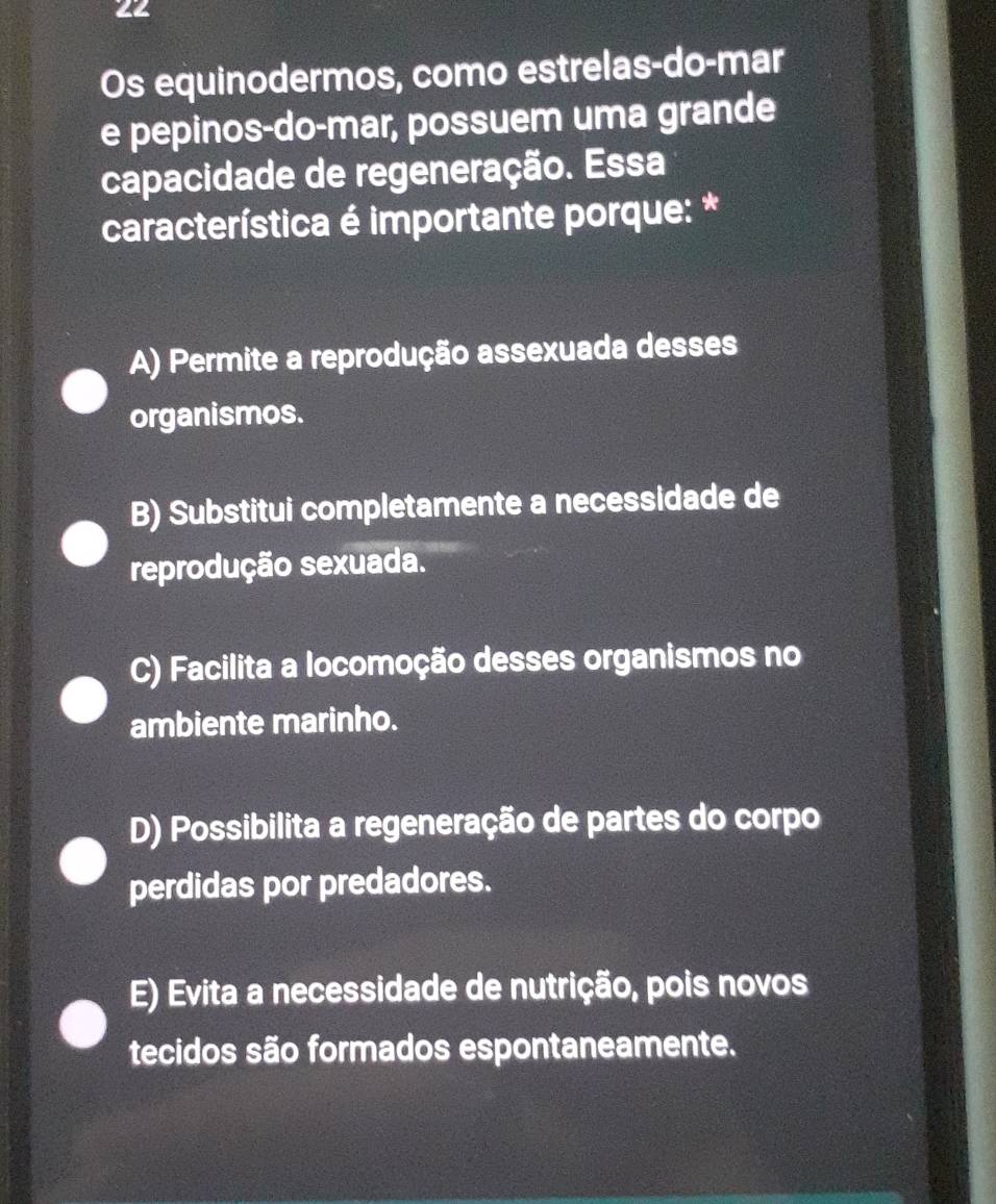 Os equinodermos, como estrelas-do-mar
e pepinos-do-mar, possuem uma grande
capacidade de regeneração. Essa
característica é importante porque: *
A) Permite a reprodução assexuada desses
organismos.
B) Substitui completamente a necessidade de
reprodução sexuada.
C) Facilita a locomoção desses organismos no
ambiente marinho.
D) Possibilita a regeneração de partes do corpo
perdidas por predadores.
E) Evita a necessidade de nutrição, pois novos
tecidos são formados espontaneamente.