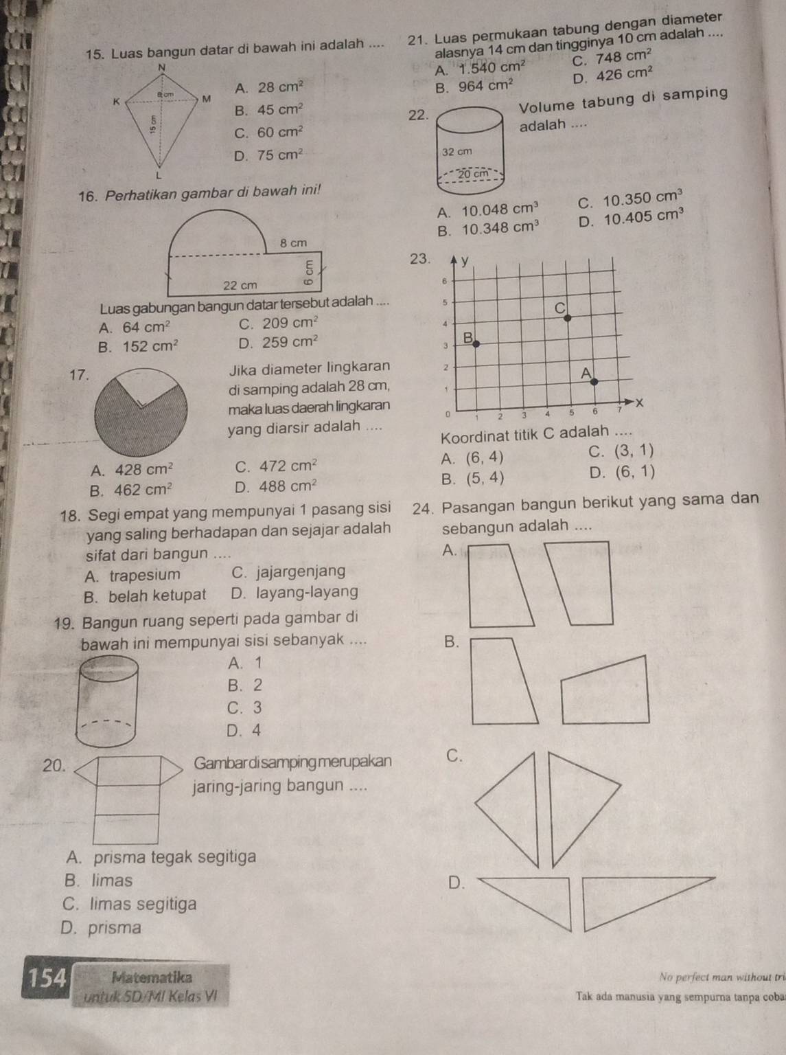 Luas bangun datar di bawah ini adalah .... 21. Luas permukaan tabung dengan diameter
alasnya 14 cm dan tingginya 10 cm adalah ....
A. 1.540cm^2 C. 748cm^2
A. 28cm^2
B. 964cm^2 D. 426cm^2
Volume tabung di samping
B. 45cm^2 22
C. 60cm^2 adalah ....
D. 75cm^2
16. Perhatikan gambar di bawah ini!
A. 10.048cm^3 C. 10.350cm^3
B. 10.348cm^3 D. 10.405cm^3
8 cm
22 cm 5
23
Luas gabungan bangun datar tersebut adalah ....
A. 64cm^2 C. 209cm^2
B. 152cm^2 D. 259cm^2
17Jika diameter lingkaran 
di samping adalah 28 cm, 
maka luas daerah lingkaran 
yang diarsir adalah ....
Koordinat titik C adalah ....
A. 428cm^2 C. 472cm^2
A. (6,4)
C. (3,1)
B.
B. 462cm^2 D. 488cm^2 (5,4)
D. (6,1)
18. Segi empat yang mempunyai 1 pasang sisi 24. Pasangan bangun berikut yang sama dan
yang saling berhadapan dan sejajar adalah sebangun adalah ....
sifat dari bangun ....
A.
A. trapesium C. jajargenjang
B. belah ketupat D. layang-layang
19. Bangun ruang seperti pada gambar di
bawah ini mempunyai sisi sebanyak ....
B.
A. 1
B. 2
C. 3
D. 4
20.Gambar di samping merupakan C.
jaring-jaring bangun ....
A. prisma tegak segitiga
B. limas D.
C. limas segitiga
D. prisma
154 Matematika No perfect man without tri
untuk SD/MI Kelas VI Tak ada manusia yang sempurna tanpa coba