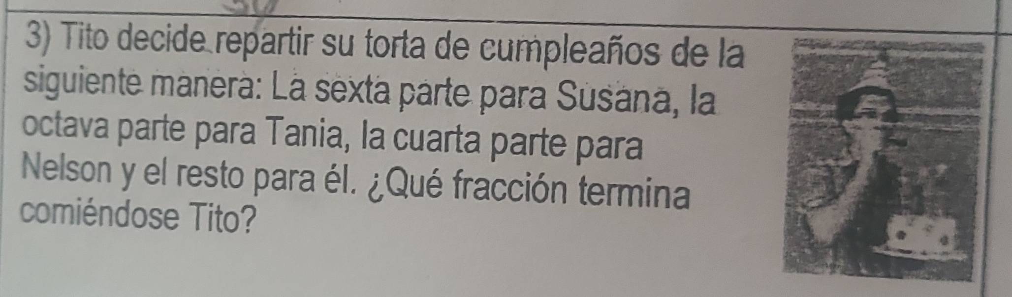 Tito decide repartir su torta de cumpleaños de la 
siguiente manerà: La sexta parte para Susána, la 
octava parte para Tania, la cuarta parte para 
Nelson y el resto para él. ¿Qué fracción termina 
comiéndose Tito?