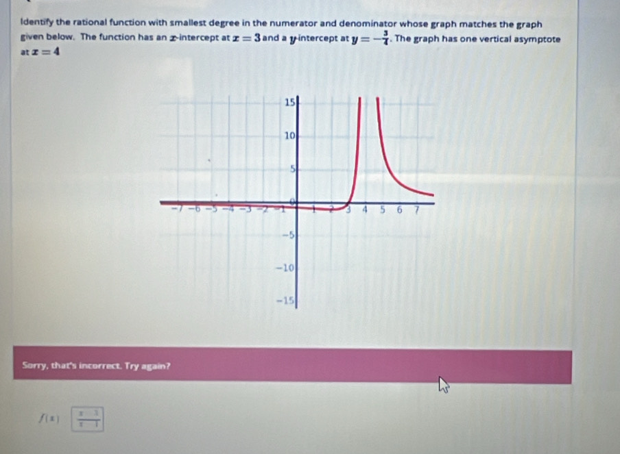 ldentify the rational function with smallest degree in the numerator and denominator whose graph matches the graph 
given below. The function has an xintercept at x=3 and a y intercept at y=- 3/4 . The graph has one vertical asymptote 
at x=4
Sorry, that's incorrect. Try again?
f(x)  (x-1)/x-1 