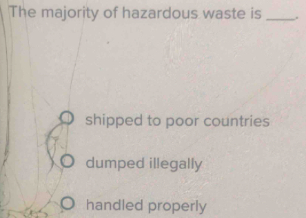 The majority of hazardous waste is _.
shipped to poor countries
dumped illegally
handled properly