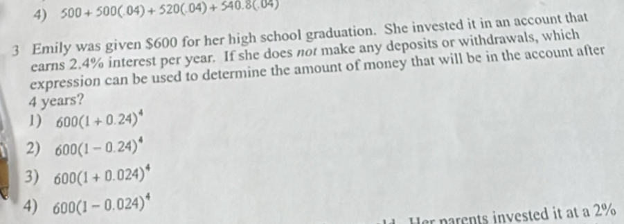 4) 500+500(.04)+520(.04)+540.8(.04)
3 Emily was given $600 for her high school graduation. She invested it in an account that
earns 2.4% interest per year. If she does not make any deposits or withdrawals, which
expression can be used to determine the amount of money that will be in the account after
4 years?
1) 600(1+0.24)^4
2) 600(1-0.24)^4
3) 600(1+0.024)^4
4) 600(1-0.024)^4
er parents invested it at a 2%