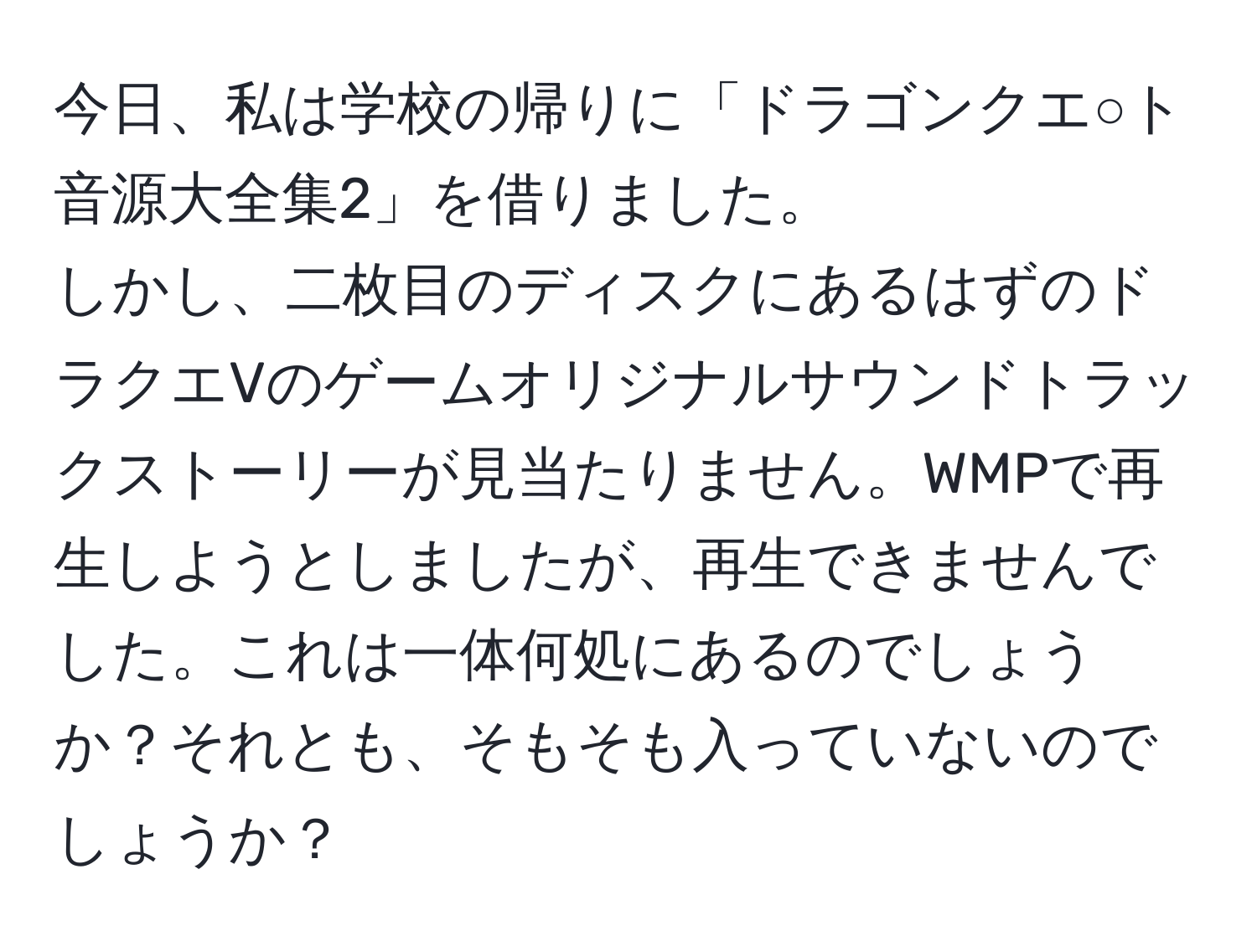 今日、私は学校の帰りに「ドラゴンクエ○ト音源大全集2」を借りました。  
しかし、二枚目のディスクにあるはずのドラクエVのゲームオリジナルサウンドトラックストーリーが見当たりません。WMPで再生しようとしましたが、再生できませんでした。これは一体何処にあるのでしょうか？それとも、そもそも入っていないのでしょうか？