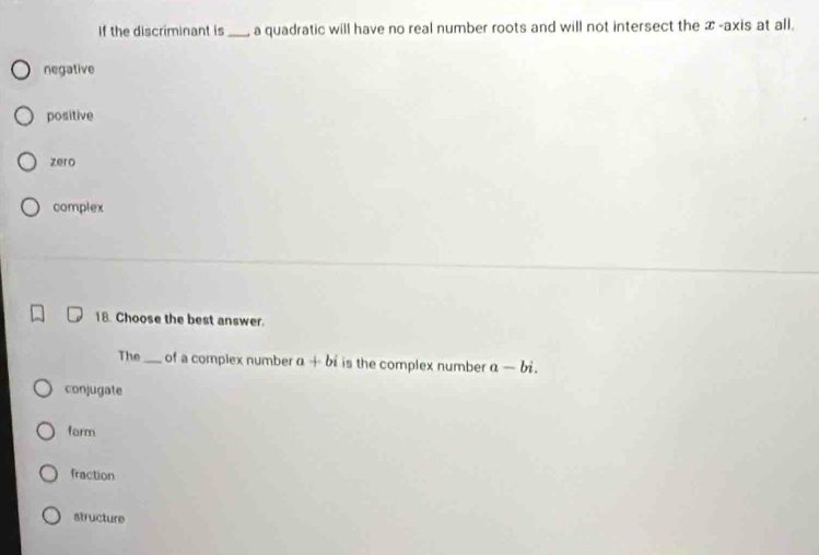 If the discriminant is _a quadratic will have no real number roots and will not intersect the x -axis at all.
negative
positive
zero
complex
18. Choose the best answer.
The_ of a complex number a+bi is the complex number a-bi.
conjugate
form
fraction
structure