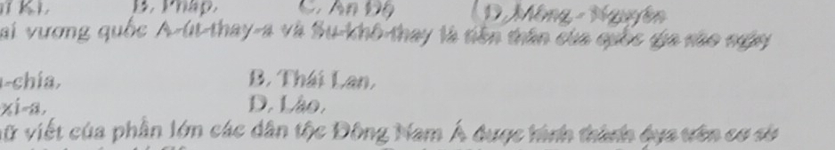 C. An Độ ( D Mông - Nguyễn
Sai vương quốc A-út-thay-a và Su-khô-thay là tiên trân của quốc gia são ngày
1-chía, B. Thái Lan,
xi-a. D. Lào.
vữ viết của phần lớn các dân tộc Đông Nam Á được hình thành dựa vên cơ sử