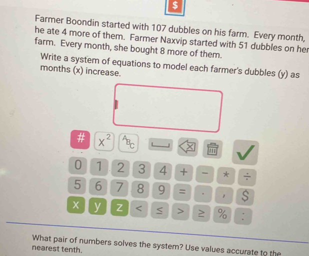 $ 
Farmer Boondin started with 107 dubbles on his farm. Every month, 
he ate 4 more of them. Farmer Naxvip started with 51 dubbles on her 
farm. Every month, she bought 8 more of them. 
Write a system of equations to model each farmer's dubbles (y) as 
months (x) increase. 
# X^2 B_C J × 
''' 
0 1 2 3 4 + - * ÷
5 6 7 8 9 = . S
X y Z ≥ % : 
What pair of numbers solves the system? Use values accurate to the 
nearest tenth.