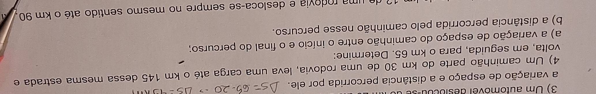 Um automovel désiocou-st 
a variação de espaço e a distância percorrida por ele. 
4) Um caminhão parte do km 30 de uma rodovia, leva uma carga até o km 145 dessa mesma estrada e 
volta, em seguida, para o km 65. Determine: 
a) a variação de espaço do caminhão entre o início e o final do percurso; 
b) a distância percorrida pelo caminhão nesse percurso. 
? de uma rodovia e desloca-se sempre no mesmo sentido até o km 90