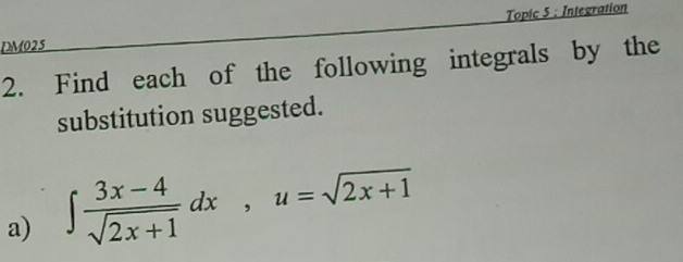 DM025 Topic 5 : Integration 
2. Find each of the following integrals by the 
substitution suggested. 
a) ∈t  (3x-4)/sqrt(2x+1) dx, u=sqrt(2x+1)