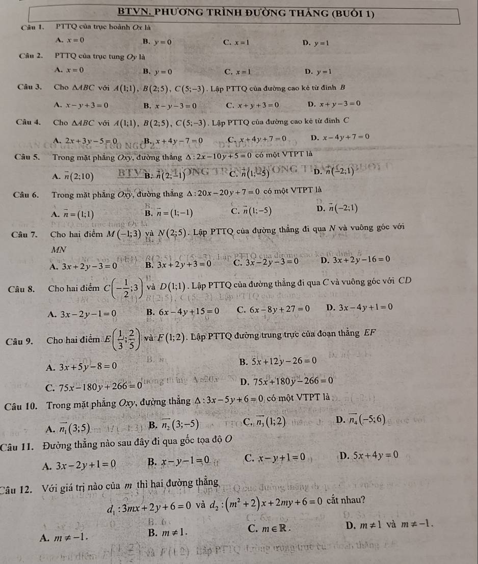 BTVN. phươnG tRìnH đường tháng (bUỏi 1)
Câu 1. PTTQ của trục hoành O c là
A. x=0 B. y=0 C. x=1 D. y=1
Câu 2. PTTQ của trục tung Oy là
A. x=0 B. y=0 C. x=1 D. y=1
Câu 3. Cho △ ABC với A(1;1),B(2;5),C(5;-3) Lập PTTQ của đường cao kẻ từ đỉnh B
A. x-y+3=0 B. x-y-3=0 C. x+y+3=0 D. x+y-3=0
Câu 4. Cho △ ABC với A(1;1),B(2;5),C(5;-3). Lập PTTQ của đường cao kẻ từ đỉnh C
A. 2x+3y-5=0 B.x+4y-7=0 C. x+4y+7=0 D. x-4y+7=0
Câu 5. Trong mặt phẳng Oxy, đường thắng △ :2x-10y+5=0 có một VTPT là
A. overline n(2;10) _ BTY B. n(2;-1) C. vector n(1;-5) D. vector n(-2;1)
Câu 6. Trong mặt phẳng Oxy , đường thắng △ :20x-20y+7=0 có một VTPT là
A. vector n=(1;1) B. vector n=(1;-1) C. vector n(1;-5) D. vector n(-2:1)
Câu 7. Cho hai điểm M(-1;3) yà N(2;5).Lhat ap PTTQ của đường thẳng đi qua N và vuông góc với
MN
β
A. 3x+2y-3=0 B. 3x+2y+3=0 c. 3x-2y-3=0 D. 3x+2y-16=0
Câu 8. Cho hai điểm C(- 1/2 ;3) và D(1;1). Lập PTTQ của đường thẳng đi qua C và vuông góc với CD
A. 3x-2y-1=0 B. 6x-4y+15=0 C. 6x-8y+27=0 D. 3x-4y+1=0
Câu 9. Cho hai điểm E( 1/3 ; 2/5 ) và F(1;2) Lập PTTQ đường trung trực của đoạn thắng EF
B. n
A. 3x+5y-8=0 B. 5x+12y-26=0
time Ao°O. D.
C. 75x-180y+266=0 75x+180y-266=0
Câu 10. Trong mặt phẳng Oxy, đường thắng △ :3x-5y+6=0 có một VTPT là
A. vector n_1(3;5).
B. overline n_2(3;-5) C, vector n_3(1;2) D. vector n_4(-5;6)
Câu 11. Đường thẳng nào sau đây đi qua gốc tọa độ O
A. 3x-2y+1=0 B. x-y-1=0 C. x-y+1=0 D. 5x+4y=0
Câu 12. Với giá trị nào của m thì hai đường thắng
d_1:3mx+2y+6=0 và d_2:(m^2+2)x+2my+6=0 cắt nhau?
C. m∈ R. D. m!= 1 và m!= -1.
A. m!= -1.
B. m!= 1.