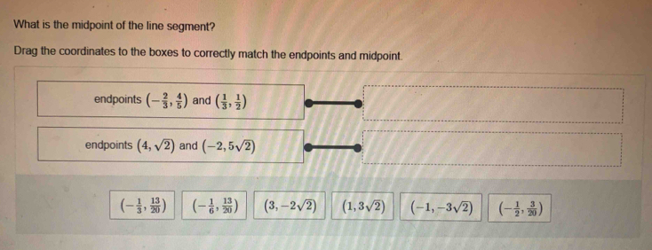 What is the midpoint of the line segment?
Drag the coordinates to the boxes to correctly match the endpoints and midpoint.
endpoints (- 2/3 , 4/5 ) and ( 1/3 , 1/2 )
endpoints (4,sqrt(2)) and (-2,5sqrt(2))
(- 1/3 , 13/20 ) (- 1/6 , 13/20 ) (3,-2sqrt(2)) (1,3sqrt(2)) (-1,-3sqrt(2)) (- 1/2 , 3/20 )