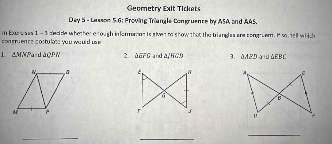 Geometry Exit Tickets 
Day 5 - Lesson 5.6: Proving Triangle Congruence by ASA and AAS. 
In Exercises 1 - 3 decide whether enough information is given to show that the triangles are congruent. If so, tell which 
congruence postulate you would use 
1. △ MNP and △ QPN 2. △ EFG and △ JHGD 3. △ ABD and △ EBC

_ 
_ 
_