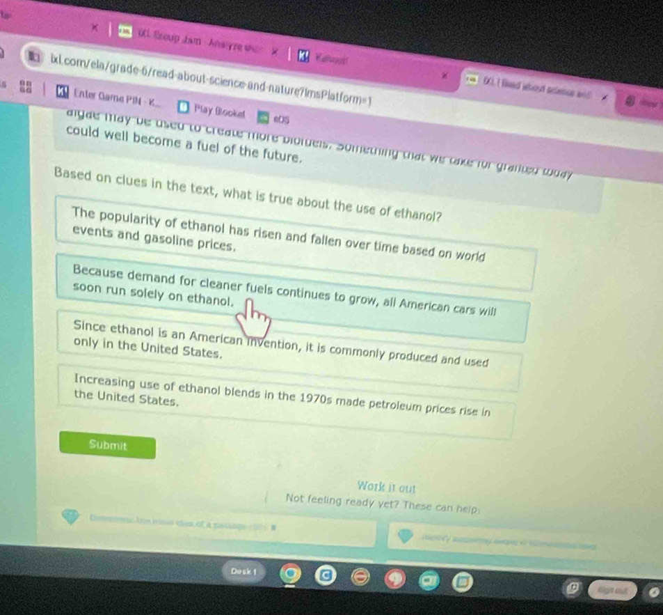 Sroup Jam Ansre who
ixl.com/ela/grade-6/read-about-science-and-nature7ImsPlatform=1
0. I lived about aclence an5
Enter Game PIM - K Play Booke! eO5
could well become a fuel of the future.
aigae may be used to create more biotdels, Something that we take for granted wuay
Based on clues in the text, what is true about the use of ethanol?
The popularity of ethanol has risen and fallen over time based on world
events and gasoline prices.
Because demand for cleaner fuels continues to grow, all American cars will
soon run solely on ethanol.
Since ethanol is an American invention, it is commonly produced and used
only in the United States.
Increasing use of ethanol blends in the 1970s made petroleum prices rise in
the United States.
Submit
Work it out
Not feeling ready yet? These can help:
Coers io tso ia of a pevco an Cy ping der i h n aae
Desk 1