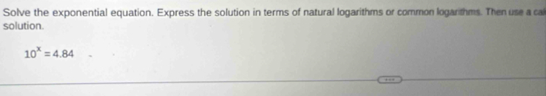 Solve the exponential equation. Express the solution in terms of natural logarithms or common logarthms. Then use a cal 
solution.
10^x=4.84