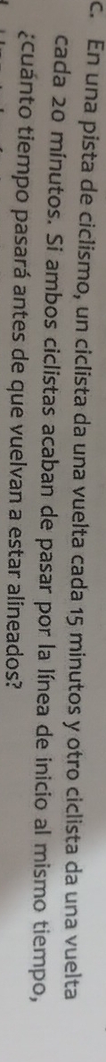 En una pista de ciclismo, un ciclista da una vuelta cada 15 minutos y otro ciclista da una vuelta 
cada 20 mínutos. Si ambos ciclistas acaban de pasar por la línea de inicio al mismo tiempo, 
¿cuánto tiempo pasará antes de que vuelvan a estar alineados?