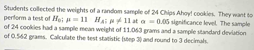 Students collected the weights of a random sample of 24 Chips Ahoy! cookies. They want to 
perform a test of H_0;mu =11H_A; mu != 11 at alpha =0.05 significance level. The sample 
of 24 cookies had a sample mean weight of 11.063 grams and a sample standard deviation 
of 0.562 grams. Calculate the test statistic (step 3) and round to 3 decimals.