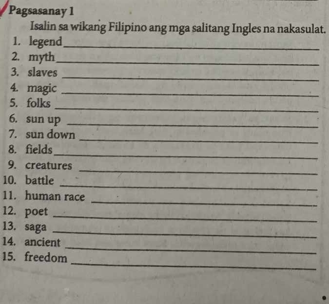 Pagsasanay 1 
Isalin sa wikang Filipino ang mga salitang Ingles na nakasulat. 
1. legend_ 
2. myth_ 
_ 
3. slaves 
4. magic_ 
_ 
5. folks 
6. sun up_ 
_ 
7. sun down 
_ 
8. fields 
_ 
9. creatures 
_ 
10. battle 
_ 
11. human race 
12. poet_ 
13. saga_ 
_ 
14. ancient 
_ 
15. freedom