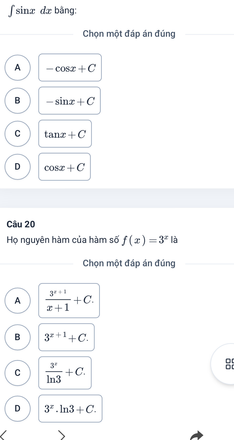 ∫ sinx dx bằng:
Chọn một đáp án đúng
A -cos x+C
B -sin x+C
C tan x+C
D cos x+C
Câu 20
Họ nguyên hàm của hàm số f(x)=3^x là
Chọn một đáp án đúng
A  (3^(x+1))/x+1 +C.
B 3^(x+1)+C.
C  3^x/ln 3 +C. 
0[
0[
D 3^x.ln 3+C.