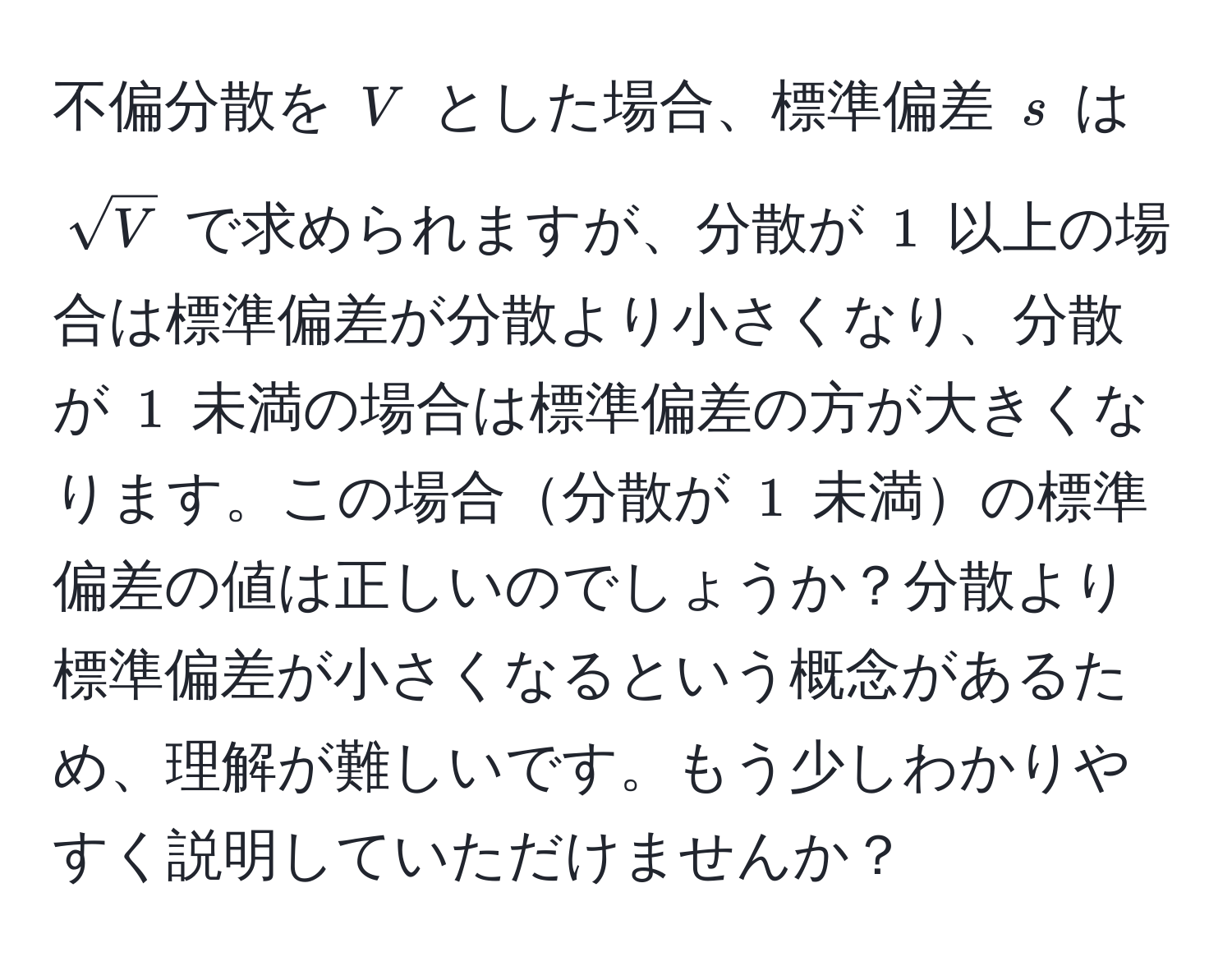 不偏分散を $V$ とした場合、標準偏差 $s$ は $sqrt(V)$ で求められますが、分散が $1$ 以上の場合は標準偏差が分散より小さくなり、分散が $1$ 未満の場合は標準偏差の方が大きくなります。この場合分散が $1$ 未満の標準偏差の値は正しいのでしょうか？分散より標準偏差が小さくなるという概念があるため、理解が難しいです。もう少しわかりやすく説明していただけませんか？