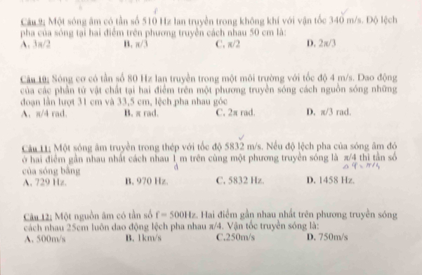 Câu 2; Một sóng âm có tần số 510 Hz lan truyền trong không khí với vận tốc 340 m/s. Độ lệch
pha của sóng tại hai điểm trên phương truyền cách nhau 50 cm là:
A. 3π/2 B. π /1 C. π/2 D. 2π/3
Câu 1ữ: Sóng cơ có tần số 80 Hz lan truyền trong một môi trường với tốc độ 4 m/s. Dao động
của các phần tử vật chất tại hai điểm trên một phương truyền sóng cách nguồn sóng những
đoạn lần lượt 31 cm và 33,5 cm, lệch pha nhau góc
A. π/4 rad. B. π rad. C. 2π rad. D. π /3 rad.
Câu L; Một sóng âm truyền trong thép với tốc độ 5832 m/s. Nếu độ lệch pha của sóng âm đó
ở hai điểm gần nhau nhất cách nhau 1 m trên cùng một phương truyền sóng là π/4 thì tần số
của sóng bằng
d
A. 729 Hz. B. 970 Hz. C. 5832 Hz. D. 1458 Hz.
Câu 12: Một nguồn âm có tần số f=500Hz :. Hai điểm gần nhau nhất trên phương truyền sóng
cách nhau 25cm luôn dao động lệch pha nhau π/4. Vận tốc truyền sóng là:
A. 500m/s B. 1km/s C. 250m/s D. 750m/s